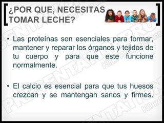 ¿POR QUE‚ NECESITAS
TOMAR LECHE?

• Las proteínas son esenciales para formar,
  mantener y reparar los órganos y tejidos de
  tu cuerpo y para que este funcione
  normalmente.

• El calcio es esencial para que tus huesos
  crezcan y se mantengan sanos y firmes.
 