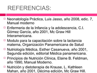 REFERENCIAS:
 Neonatología Práctica, Luis Jasso, año 2008, edic. 7,
Manual moderno
 Enfermeria de la Infancia y la adolescencia, C.I.
Gómez García, año 2001, Mc Graw Hill
Interamericana.
 Modulo para la capacitación sobre la lactancia
materna, Organización Panamericana de Salud
 Nutriología Médica, Esther Casanueva, año 2001,
Segunda edición, editorial Médica panamericana.
 Principios de Nutrición Clínica, Elaine B. Feldman,
año 1990, Manual Moderno.
 Nutrición y dietoterapia de Krause, L. Kathleen
Mahan, año 2001, Décima edición, Mc Graw Hill.
 