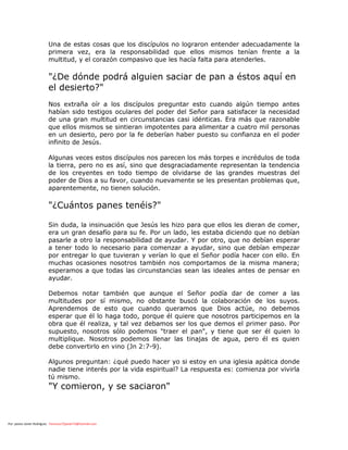 Por: pastor Javier Rodríguez francisco72javier73@hotmail.com
Una de estas cosas que los discípulos no lograron entender adecuadamente la
primera vez, era la responsabilidad que ellos mismos tenían frente a la
multitud, y el corazón compasivo que les hacía falta para atenderles.
"¿De dónde podrá alguien saciar de pan a éstos aquí en
el desierto?"
Nos extraña oír a los discípulos preguntar esto cuando algún tiempo antes
habían sido testigos oculares del poder del Señor para satisfacer la necesidad
de una gran multitud en circunstancias casi idénticas. Era más que razonable
que ellos mismos se sintieran impotentes para alimentar a cuatro mil personas
en un desierto, pero por la fe deberían haber puesto su confianza en el poder
infinito de Jesús.
Algunas veces estos discípulos nos parecen los más torpes e incrédulos de toda
la tierra, pero no es así, sino que desgraciadamente representan la tendencia
de los creyentes en todo tiempo de olvidarse de las grandes muestras del
poder de Dios a su favor, cuando nuevamente se les presentan problemas que,
aparentemente, no tienen solución.
"¿Cuántos panes tenéis?"
Sin duda, la insinuación que Jesús les hizo para que ellos les dieran de comer,
era un gran desafío para su fe. Por un lado, les estaba diciendo que no debían
pasarle a otro la responsabilidad de ayudar. Y por otro, que no debían esperar
a tener todo lo necesario para comenzar a ayudar, sino que debían empezar
por entregar lo que tuvieran y verían lo que el Señor podía hacer con ello. En
muchas ocasiones nosotros también nos comportamos de la misma manera;
esperamos a que todas las circunstancias sean las ideales antes de pensar en
ayudar.
Debemos notar también que aunque el Señor podía dar de comer a las
multitudes por sí mismo, no obstante buscó la colaboración de los suyos.
Aprendemos de esto que cuando queramos que Dios actúe, no debemos
esperar que él lo haga todo, porque él quiere que nosotros participemos en la
obra que él realiza, y tal vez debamos ser los que demos el primer paso. Por
supuesto, nosotros sólo podemos "traer el pan", y tiene que ser él quien lo
multiplique. Nosotros podemos llenar las tinajas de agua, pero él es quien
debe convertirlo en vino (Jn 2:7-9).
Algunos preguntan: ¿qué puedo hacer yo si estoy en una iglesia apática donde
nadie tiene interés por la vida espiritual? La respuesta es: comienza por vivirla
tú mismo.
"Y comieron, y se saciaron"
 