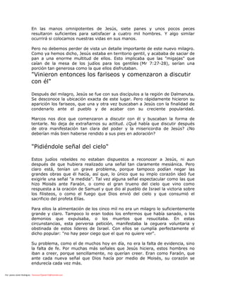 Por: pastor Javier Rodríguez francisco72javier73@hotmail.com
En las manos omnipotentes de Jesús, siete panes y unos pocos peces
resultaron suficientes para satisfacer a cuatro mil hombres. Y algo similar
ocurrirá si colocamos nuestras vidas en sus manos.
Pero no debemos perder de vista un detalle importante de este nuevo milagro.
Como ya hemos dicho, Jesús estaba en territorio gentil, y acababa de saciar de
pan a una enorme multitud de ellos. Esto implicaba que las "migajas" que
caían de la mesa de los judíos para los gentiles (Mr 7:27-28), serían una
porción tan generosa como la que ellos disfrutaban.
"Vinieron entonces los fariseos y comenzaron a discutir
con él"
Después del milagro, Jesús se fue con sus discípulos a la región de Dalmanuta.
Se desconoce la ubicación exacta de este lugar. Pero rápidamente hicieron su
aparición los fariseos, que una y otra vez buscaban a Jesús con la finalidad de
condenarlo ante el pueblo y de acabar con su creciente popularidad.
Marcos nos dice que comenzaron a discutir con él y buscaban la forma de
tentarle. No deja de extrañarnos su actitud. ¿Qué había que discutir después
de otra manifestación tan clara del poder y la misericordia de Jesús? ¿No
deberían más bien haberse rendido a sus pies en adoración?
"Pidiéndole señal del cielo"
Estos judíos rebeldes no estaban dispuestos a reconocer a Jesús, ni aun
después de que hubiera realizado una señal tan claramente mesiánica. Pero
claro está, tenían un grave problema, porque tampoco podían negar las
grandes obras que él hacía, así que, lo único que su impío corazón ideó fue
exigirle una señal "a medida". Tal vez alguna señal espectacular como las que
hizo Moisés ante Faraón, o como el gran trueno del cielo que vino como
respuesta a la oración de Samuel y que dio al pueblo de Israel la victoria sobre
los filisteos, o como el fuego que Dios envió del cielo y que consumió el
sacrificio del profeta Elías.
Para ellos la alimentación de los cinco mil no era un milagro lo suficientemente
grande y claro. Tampoco lo eran todos los enfermos que había sanado, o los
demonios que expulsaba, o los muertos que resucitaba. En estas
circunstancias, esta perversa petición, manifestaba la ceguera voluntaria y
obstinada de estos líderes de Israel. Con ellos se cumplía perfectamente el
dicho popular: "no hay peor ciego que el que no quiere ver".
Su problema, como el de muchos hoy en día, no era la falta de evidencia, sino
la falta de fe. Por muchas más señales que Jesús hiciera, estos hombres no
iban a creer, porque sencillamente, no querían creer. Eran como Faraón, que
ante cada nueva señal que Dios hacía por medio de Moisés, su corazón se
endurecía cada vez más.
 