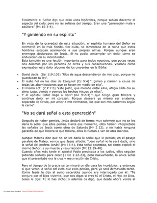 Por: pastor Javier Rodríguez francisco72javier73@hotmail.com
Finalmente el Señor dijo que eran unos hipócritas, porque sabían discernir el
aspecto del cielo, pero no las señales del tiempo. Eran una "generación mala y
adúltera" (Mt 16:3-4).
"Y gimiendo en su espíritu"
En vista de la gravedad de esta situación, el espíritu humano del Señor se
conmovió en lo más hondo. Sin duda, se lamentaba de la ruina que estos
hombres estaban acarreando a sus propias almas. Porque aunque eran
enemigos declarados de Jesús, él no podía contemplar sin dolor cómo se
endurecían en su incredulidad.
Esta también es una lección importante para todos nosotros, que pocas veces
nos dolemos por los pecados de otros y sus consecuencias. Veamos cómo
expresaban este dolor algunos de los creyentes en la Biblia:
 David decía: (Sal 119:136) "Ríos de agua descendieron de mis ojos, porque no
guardaban tu ley".
 El resto fiel en los días de Ezequiel: (Ez 9:4) "…gimen y claman a causa de
todas las abominaciones que se hacen en medio de ella".
 El mismo Lot: (2 P 2:8) "este justo, que moraba entre ellos, afligía cada día su
alma justa, viendo y oyendo los hechos inicuos de ellos".
 Y el apóstol Pablo llegó a decir: (Ro 9:2-3) "…que tengo gran tristeza y
continuo dolor en mi corazón. Porque deseara yo mismo ser anatema,
separado de Cristo, por amor a mis hermanos, los que son mis parientes según
la carne".
"No se dará señal a esta generación"
Después de haber gemido, Jesús declaró de forma muy solemne que no se les
daría la señal que ellos pedían. Hasta ese momento, ellos habían interpretado
las señales de Jesús como obra de Satanás (Mr 3:22), y no había ninguna
garantía de que hiciera lo que hiciera, ellos lo fueran a ver de otra manera.
Aunque Marcos dice que no se les daría la señal que le pedían, en el pasaje
paralelo de Mateo, vemos que Jesús añadió: "pero señal no le será dada, sino
la señal del profeta Jonás" (Mt 16:4). Esta señal apuntaba, tal como explicó el
mismo Señor, a su muerte y resurrección (Mt 12:39-40).
Cuando años más tarde el apóstol Pablo predicaba a los judíos, ellos seguían
pidiendo señales para creer (1 Co 1:22-23), pero nuevamente, la única señal
que él presentaba era la cruz y resurrección de Cristo.
Pero el tiempo de la gracia se terminará un día para los incrédulos, y entonces
sí que verán la señal del cielo que ellos pedían, pero ya será demasiado tarde.
Como Jesús le dijo al sumo sacerdote cuando era interrogado por él: "Te
conjuro por el Dios viviente, que nos digas si eres tú el Cristo, el Hijo de Dios.
Jesús le dijo: Tú lo has dicho; y además os digo, que desde ahora veréis al
 