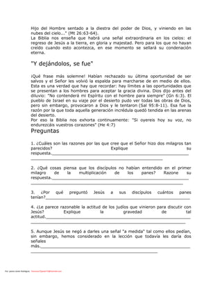 Por: pastor Javier Rodríguez francisco72javier73@hotmail.com
Hijo del Hombre sentado a la diestra del poder de Dios, y viniendo en las
nubes del cielo..." (Mt 26:63-64).
La Biblia nos enseña que habrá una señal extraordinaria en los cielos: el
regreso de Jesús a la tierra, en gloria y majestad. Pero para los que no hayan
creído cuando esto acontezca, en ese momento se sellará su condenación
eterna.
"Y dejándolos, se fue"
¡Qué frase más solemne! Habían rechazado su última oportunidad de ser
salvos y el Señor les volvió la espalda para marcharse de en medio de ellos.
Esta es una verdad que hay que recordar: hay límites a las oportunidades que
se presentan a los hombres para aceptar la gracia divina. Dios dijo antes del
diluvio: "No contenderá mi Espíritu con el hombre para siempre" (Gn 6:3). El
pueblo de Israel en su viaje por el desierto pudo ver todas las obras de Dios,
pero sin embargo, provocaron a Dios y le tentaron (Sal 95:8-11). Esa fue la
razón por la que toda aquella generación incrédula quedó tendida en las arenas
del desierto.
Por eso la Biblia nos exhorta continuamente: "Si oyereis hoy su voz, no
endurezcáis vuestros corazones" (He 4:7)
Preguntas
1. ¿Cuáles son las razones por las que cree que el Señor hizo dos milagros tan
parecidos? Explique su
respuesta.______________________________________________________
____________________________________________________
2. ¿Qué cosas piensa que los discípulos no habían entendido en el primer
milagro de la multiplicación de los panes? Razone su
respuesta.______________________________________________________
____________________________________________________________
3. ¿Por qué preguntó Jesús a sus discípulos cuántos panes
tenían?_________________________________________________________
4. ¿Le parece razonable la actitud de los judíos que vinieron para discutir con
Jesús? Explique la gravedad de tal
actitud._________________________________________________________
_____________________________________________________________
5. Aunque Jesús se negó a darles una señal "a medida" tal como ellos pedían,
sin embargo, hemos considerado en la lección que todavía les daría dos
señales
más.___________________________________________________________
__________________________________________________
 