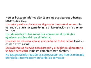 Hemos buscado información sobre los osos pardos y hemos 
encontrado esto: 
Los osos pardos solo atacan al ganado durante el verano. En 
verano no atacan al ganado,es la única estación en la que no 
lo hace. 
Los abunantes frutos secos que comen en el otoño les 
ayudarán a sobrevivir en el invierno. 
Los osos en invieros solo se alimenán de frutos secos.También 
comen otras cosas 
En invierno,las hiervas desaparecen y el régimen alimentario 
se hace carnívoro.También comen comen hierbas 
No toda esta información es correcta por eso hemos marcado 
en rojo las incorrectas y en verde las correctas 
 