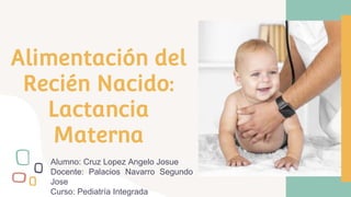 Alimentación del
Recién Nacido:
Lactancia
Materna
Alumno: Cruz Lopez Angelo Josue
Docente: Palacios Navarro Segundo
Jose
Curso: Pediatría Integrada
 