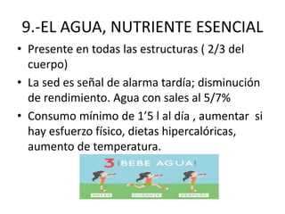9.-EL AGUA, NUTRIENTE ESENCIAL
• Presente en todas las estructuras ( 2/3 del
cuerpo)
• La sed es señal de alarma tardía; disminución
de rendimiento. Agua con sales al 5/7%
• Consumo mínimo de 1’5 l al día , aumentar si
hay esfuerzo físico, dietas hipercalóricas,
aumento de temperatura.
 