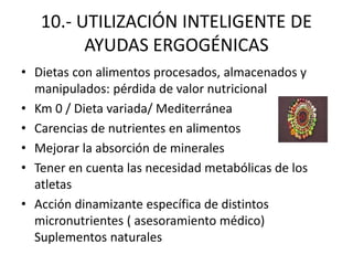 10.- UTILIZACIÓN INTELIGENTE DE
AYUDAS ERGOGÉNICAS
• Dietas con alimentos procesados, almacenados y
manipulados: pérdida de valor nutricional
• Km 0 / Dieta variada/ Mediterránea
• Carencias de nutrientes en alimentos
• Mejorar la absorción de minerales
• Tener en cuenta las necesidad metabólicas de los
atletas
• Acción dinamizante específica de distintos
micronutrientes ( asesoramiento médico)
Suplementos naturales
 