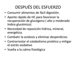 DESPUÉS DEL ESFUERZO
• Consumir alimentos de fácil digestión.
• Aporte rápido de HC para favorecer la
recuperación de glucógeno ( alto y moderado
índice glucémico)
• Necesidad de reposición hídrica, mineral,
energética.
• Combatir la acidosis y eliminar desperdicios
• Contrarrestar el catabolismo protéico y mitigar
el estrés oxidativo
• Vuelta a la calma fisiológica
 