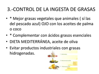 3.-CONTROL DE LA INGESTA DE GRASAS
• * Mejor grasas vegetales que animales ( sí las
del pescado azul) OJO con los aceites de palma
o coco
• * Complementar con ácidos grasos esenciales
• DIETA MEDITERRÁNEA, aceite de oliva
• Evitar productos industriales con grasas
hidrogenadas.
 