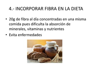4.- INCORPORAR FIBRA EN LA DIETA
• 20g de fibra al día concentradas en una misma
comida pues dificulta la absorción de
minerales, vitaminas y nutrientes
• Evita enfermedades
 