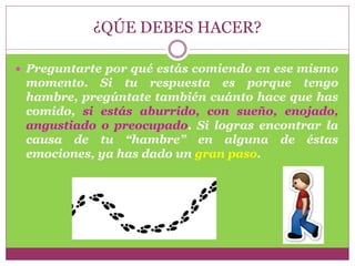 ¿QÚE DEBES HACER?
 Preguntarte por qué estás comiendo en ese mismo
momento. Si tu respuesta es porque tengo
hambre, pregúntate también cuánto hace que has
comido, si estás aburrido, con sueño, enojado,
angustiado o preocupado. Si logras encontrar la
causa de tu “hambre” en alguna de éstas
emociones, ya has dado un gran paso.
 