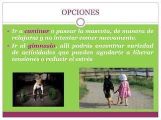OPCIONES
 Ir a caminar o pasear la mascota, de manera de
relajarse y no intentar comer nuevamente.
 Ir al gimnasio, allí podrás encontrar variedad
de actividades que pueden ayudarte a liberar
tensiones o reducir el estrés
 