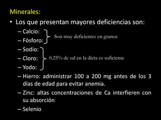 Minerales:
• Los que presentan mayores deficiencias son:
– Calcio:
– Fósforo:
– Sodio:
– Cloro:
– Yodo:
– Hierro: administrar 100 a 200 mg antes de los 3
días de edad para evitar anemia.
– Zinc: altas concentraciones de Ca interfieren con
su absorción
– Selenio
0.25% de sal en la dieta es suficiente
Son muy deficientes en granos
 