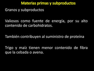 Granos y subproductos
Valiosos como fuente de energía, por su alto
contenido de carbohidratos.
También contribuyen al suministro de proteína
Trigo y maíz tienen menor contenido de fibra
que la cebada o avena.
 
