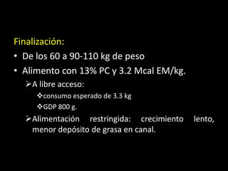 Finalización:
• De los 60 a 90-110 kg de peso
• Alimento con 13% PC y 3.2 Mcal EM/kg.
A libre acceso:
consumo esperado de 3.3 kg
GDP 800 g.
Alimentación restringida: crecimiento lento,
menor depósito de grasa en canal.
 