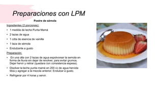 Preparaciones con LPM
Postre de sémola
Ingredientes (2 porciones):
• 1 medida de leche Purita Mamá
• 2 tazas de agua
• 1 c...