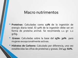 Macro nutrimentos
• Proteínas: Calculadas como 12% de la ingestión de
energía diaria total. El 50% de la ingestión debe ser en
forma de proteína animal. Se recomienda 1.1 gr- 1.2
gr/kg.
• Grasas: Calculadas sobre la base del 25%- 30% para
mujeres excepcionalmente activas.
• Hidratos de Carbono: Calculado por diferencia, una vez
establecidas las cifras de proteínas y grasas. Del 45- 60%.
 