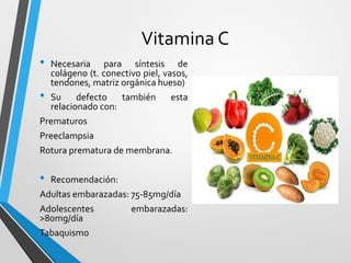 Vitamina C
• Necesaria para síntesis de
colágeno (t. conectivo piel, vasos,
tendones, matriz orgánica hueso)
• Su defecto también esta
relacionado con:
Prematuros
Preeclampsia
Rotura prematura de membrana.
• Recomendación:
Adultas embarazadas: 75-85mg/día
Adolescentes embarazadas:
>80mg/día
Tabaquismo
 