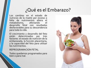 ¿Qué es el Embarazo?
Los cambios en el estado de
nutricios de la madre por exceso o
falta de nutrimentos altera el
metabolismo, afectando el
desarrollo fetal con resultados
desfavorables para su descendencia
para toda la vida.
El crecimiento y desarrollo del feto
están determinados por tres
factores: el estado de nutrición de la
embarazada, la función placentaria,
y la capacidad del feto para utilizar
los nutrimentos.
REPROGRAMACION FETAL
Todos quedamos programados para
bien o para mal.
 
