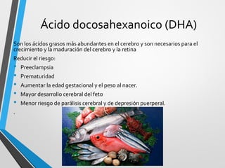 Ácido docosahexanoico (DHA)
Son los ácidos grasos más abundantes en el cerebro y son necesarios para el
crecimiento y la maduración del cerebro y la retina
Reducir el riesgo:
• Preeclampsia
• Prematuridad
• Aumentar la edad gestacional y el peso al nacer.
• Mayor desarrollo cerebral del feto
• Menor riesgo de parálisis cerebral y de depresión puerperal.
.
 