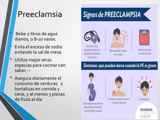 Preeclamsia
• Bebe 2 litros de agua
diarios, o 8-10 vasos.
• Evita el exceso de sodio
evitando la sal de mesa.
• Utiliza mejor otras
especias para cocinar con
sabor. –
• Asegura diariamente el
consumo de verduras y
hortalizas en comida y
cena, y al menos 3 piezas
de fruta al día
 