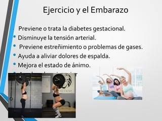 Ejercicio y el Embarazo
• Previene o trata la diabetes gestacional.
• Disminuye la tensión arterial.
• Previene estreñimiento o problemas de gases.
• Ayuda a aliviar dolores de espalda.
• Mejora el estado de ánimo.
• Ayuda a dormir mejor
 
