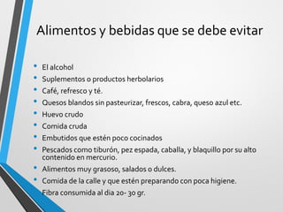 Alimentos y bebidas que se debe evitar
• El alcohol
• Suplementos o productos herbolarios
• Café, refresco y té.
• Quesos blandos sin pasteurizar, frescos, cabra, queso azul etc.
• Huevo crudo
• Comida cruda
• Embutidos que estén poco cocinados
• Pescados como tiburón, pez espada, caballa, y blaquillo por su alto
contenido en mercurio.
• Alimentos muy grasoso, salados o dulces.
• Comida de la calle y que estén preparando con poca higiene.
• Fibra consumida al dia 20- 30 gr.
 