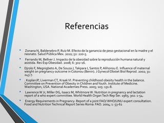 Referencias
• Zonana N, Baldenebro P, Ruiz M. Efecto de la ganancia de peso gestacional en la madre y el
neonato. Salud Pública Mex. 2010; 52: 220-5.
• Ferrando M, Bellver J. Impacto de la obesidad sobre la reproducción humana natural y
asistida. Rev Esp Obesidad. 2008; 6: 302-16.
• Djrolo F, Megnigbeto A, De Souza J,Takpara I, Santos P, Alihonou E. Influence of maternal
weight on pregnancy outcome in Cotonou (Benin). J Gynecol Obstet Biol Reprod. 2002; 31:
243-7.
• . KoplanJP, LivermanCT, KraakVI. Preventing childhood obesity health in the balance.
Committee on Prevention of Obesity in Children andYouth. Institute of Medicine.
Washington, USA. National Academies Press. 2005; 105: 131-8.
• LawrenceW Jr, Miller DG, Isaacs M, WhitmoreW. Nutrition in pregnancy and lactation
report of a who expert committee. World Health OrganTech Rep Ser. 1965; 302: 1-54.
• Energy Requirements in Pregnancy. Report of a joint FAO/ WHO/UNU expert consultation.
Food and NutritionTechnical Report Series Roma: FAO. 2004; 1: 53-62
 