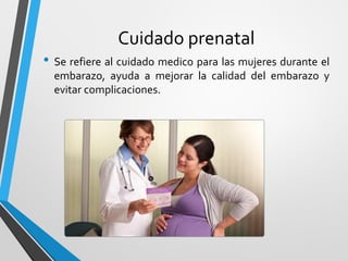 Cuidado prenatal
• Se refiere al cuidado medico para las mujeres durante el
embarazo, ayuda a mejorar la calidad del embarazo y
evitar complicaciones.
 