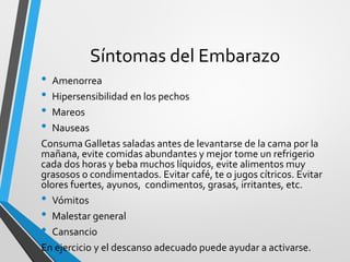Síntomas del Embarazo
• Amenorrea
• Hipersensibilidad en los pechos
• Mareos
• Nauseas
Consuma Galletas saladas antes de levantarse de la cama por la
mañana, evite comidas abundantes y mejor tome un refrigerio
cada dos horas y beba muchos líquidos, evite alimentos muy
grasosos o condimentados. Evitar café, te o jugos cítricos. Evitar
olores fuertes, ayunos, condimentos, grasas, irritantes, etc.
• Vómitos
• Malestar general
• Cansancio
En ejercicio y el descanso adecuado puede ayudar a activarse.
 