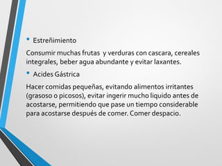 • Estreñimiento
Consumir muchas frutas y verduras con cascara, cereales
integrales, beber agua abundante y evitar laxantes.
• Acides Gástrica
Hacer comidas pequeñas, evitando alimentos irritantes
(grasoso o picosos), evitar ingerir mucho liquido antes de
acostarse, permitiendo que pase un tiempo considerable
para acostarse después de comer. Comer despacio.
 
