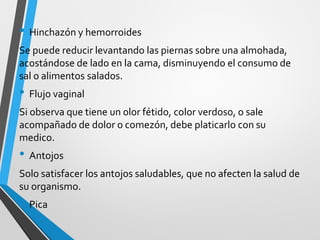 • Hinchazón y hemorroides
Se puede reducir levantando las piernas sobre una almohada,
acostándose de lado en la cama, disminuyendo el consumo de
sal o alimentos salados.
• Flujo vaginal
Si observa que tiene un olor fétido, color verdoso, o sale
acompañado de dolor o comezón, debe platicarlo con su
medico.
• Antojos
Solo satisfacer los antojos saludables, que no afecten la salud de
su organismo.
• Pica
 