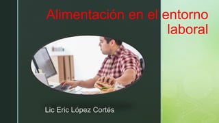 z
Alimentación en el entorno
laboral
Lic Eric López Cortés
 