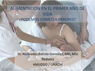 ALIMENTACIÓN EN EL PRIMER AÑO DE
              VIDA
    ¿PODEMOS COMETER ERRORES?




   Dr. Alcibíades Batista González, MD, MSc
                    Pediatra
              HMIJDDO / UNACHI
 