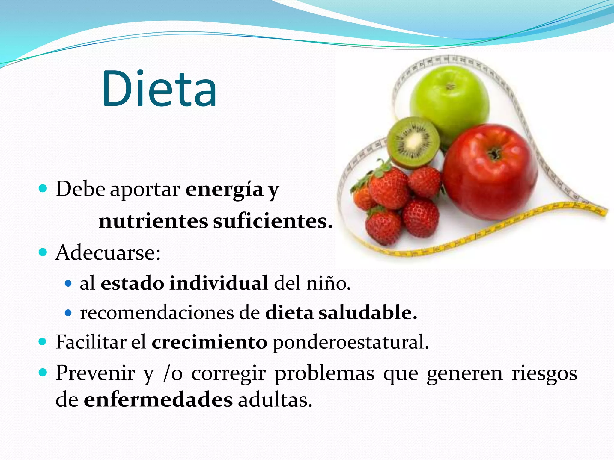 Dieta
 Debe aportar energía y
     nutrientes suficientes.
 Adecuarse:
   al estado individual del niño.
   recomendaciones de dieta saludable.
 Facilitar el crecimiento ponderoestatural.
 Prevenir y /o corregir problemas que generen riesgos
  de enfermedades adultas.
 