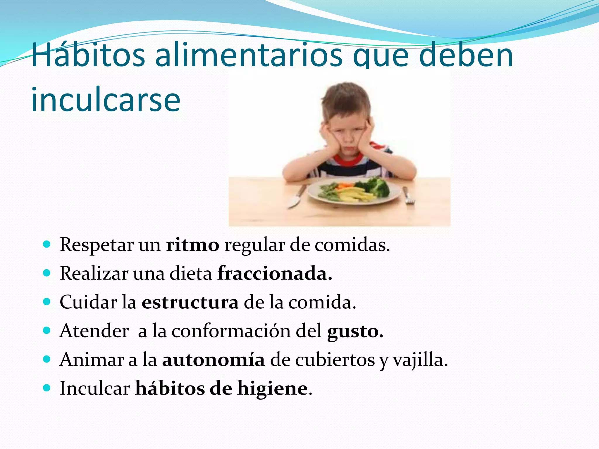 Hábitos alimentarios que deben
inculcarse


 Respetar un ritmo regular de comidas.
 Realizar una dieta fraccionada.
 Cuidar la estructura de la comida.
 Atender a la conformación del gusto.
 Animar a la autonomía de cubiertos y vajilla.
 Inculcar hábitos de higiene.
 