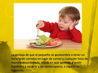 La ventaja de que el pequeño se acostumbre a tener un
horario de comidas en lugar de comer a cualquier hora de
manera desordenada, reside en que aprende a sentir
hambre y a saciarla y, en consecuencia, a regular su
ingestión.
 