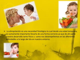  La alimentación es una necesidad fisiológica la cual desde una edad temprana,
  es sumamente importante llevarla de una forma correcta ya que de ahí parte
  nuestro desarrollo tanto físico y como nos desempeñemos en las diferentes
  actividades a lo largo del día en nuestro entorno.
 