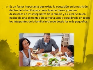 o Es un factor importante que exista la educación en la nutrición
  dentro de la familia para crear buenas bases y buenos
  desarrollos en los integrantes de la familia y así crear el buen
  hábito de una alimentación correcta sana y equilibrada en todos
  los integrantes de la familia iniciando desde los más pequeños.
 