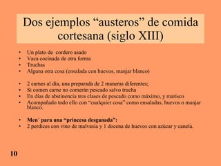 Dos ejemplos “austeros” de comida cortesana (siglo XIII) Un plato de  cordero asado Vaca cocinada de otra forma Truchas Alguna otra cosa (ensalada con huevos, manjar blanco) 2 carnes al día, una preparada de 2 maneras diferentes; Si comen carne no comerán pescado salvo trucha En días de abstinencia tres clases de pescado como máximo, y marisco  Acompañado todo ello con “cualquier cosa” como ensaladas, huevos o manjar blanco. Menú para una “princesa desganada”: 2 perdices con vino de malvasía y 1 docena de huevos con azúcar y canela. 10 