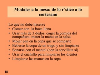 Modales a la mesa: de lo rústico a lo cortesano Lo que no debe hacerse Comer con  la boca llena Usar más de 3 dedos, coger la comida del compañero, meter la mano en la salsa Mojar pan en la copa que se comparte Beberse la copa de un trago y sin limpiarse Sonarse con el mantel (con la servilleta sí) Usar el cuchillo para limpiarse los dientes Limpiarse las manos en la ropa 18 