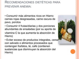 RECOMENDACIONES DIETÉTICAS PARA
PREVENIR ANEMIA:


• Consumir más alimentos ricos en Hierro:
carnes rojas desgrasadas, carne oscura de
pavo, porotos
• Consumir 4 frutas/diarias y dos porciones
abundantes de ensaladas (por su aporte de
vitamina C la que aumenta la absorción de
Hierro)
• Evitar exceso de productos integrales, cereal
con salvado o alimentos procesados que
contengan fosfatos, té, café (contienen
sustancias que disminuyen la absorción del
Hierro)
 