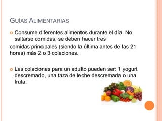 GUÍAS ALIMENTARIAS
 Consume diferentes alimentos durante el día. No
  saltarse comidas, se deben hacer tres
comidas principales (siendo la última antes de las 21
horas) más 2 o 3 colaciones.

   Las colaciones para un adulto pueden ser: 1 yogurt
    descremado, una taza de leche descremada o una
    fruta.
 