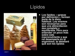 Lípidos Los lípidos —grasas por definición— forman parte de la dieta habitual. Los mismos son necesarias para que una alimentación sea completa y equilibrada. Pero para entender un poco más sobre este macronutriente y que rol desempeña en el organismo, te detallaré qué son los lípidos   