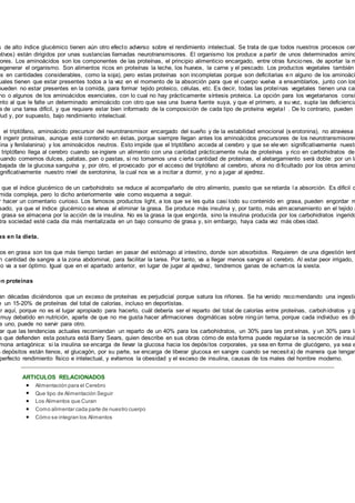 s de alto índice glucémico tienen aún otro efecto adverso sobre el rendimiento intelectual. Se trata de que todos nuestros procesos cere
otivos) están dirigidos por unas sustancias llamadas neurotransmisores. El organismo los produce a partir de unos determinados amino
ores. Los aminoácidos son los componentes de las proteínas, el principio alimenticio encargado, entre otras funciones, de aportar la m
regenerar el organismo. Son alimentos ricos en proteínas la leche, los huevos, la carne y el pescado. Los productos vegetales también
os en cantidades considerables, como la soja), pero estas proteínas son incompletas porque son deficitarias en alguno de los aminoáci
uales tienen que estar presentes todos a la vez en el momento de la absorción para que el cuerpo vuelva a ensamblarlos, junto con los
pueden no estar presentes en la comida, para formar tejido proteico, células, etc. Es decir, todas las proteínas vegetales tienen una can
no o algunos de los aminoácidos esenciales, con lo cual no hay prácticamente síntesis proteica. La opción para los vegetarianos consi
nto al que le falte un determinado aminoácido con otro que sea una buena fuente suya, y que el primero, a su vez, supla las deficiencia
a de una tarea difícil, y que requiere estar bien informado de la composición de cada tipo de proteína vegetal . De lo contrario, pueden
lud y, por supuesto, bajo rendimiento intelectual.
, el triptófano, aminoácido precursor del neurotransmisor encargado del sueño y de la estabilidad emocional (s erotonina), no atraviesa
l ingerir proteínas, aunque esté contenido en éstas, porque siempre llegan antes los aminoácidos precursores de los neurotransmisores
sina y fenilalanina) y los aminoácidos neutros. Esto impide que el triptófano acceda al cerebro y que se eleven significativamente nuestr
triptófano llega al cerebro cuando se ingiere un alimento con una cantidad prácticamente nula de proteínas y rico en carbohidratos de
cuando comemos dulces, patatas, pan o pastas, si no tomamos una cierta cantidad de proteínas, el aletargamiento será doble: por un la
bajada de la glucosa sanguína y, por otro, el provocado por el acceso del triptófano al cerebro, ahora no dificultado por los otros amino
gnificativamente nuestro nivel de serotonina, la cual nos va a incitar a dormir, y no a jugar al ajedrez.
que el índice glucémico de un carbohidrato se reduce al acompañarlo de otro alimento, puesto que se retarda l a absorción. Es difícil c
mida compleja, pero lo dicho anteriormente vale como esquema a seguir.
r hacer un comentario curioso. Los famosos productos light, a los que se les quita casi todo su contenido en grasa, pueden engordar m
sado, ya que el índice glucémico se eleva al eliminar la grasa. Se produce más insulina y, por tanto, más alm acenamiento en el tejido a
grasa se almacena por la acción de la insulina. No es la grasa la que engorda, sino la insulina producida por los carbohidratos ingerido
tra sociedad esté cada día más mentalizada en un bajo consumo de grasa y, sin embargo, haya cada vez más obes idad.
as en la dieta.
os en grasa son los que más tiempo tardan en pasar del estómago al intestino, donde son absorbidos. Requieren de una digestión lent
n cantidad de sangre a la zona abdominal, para facilitar la tarea. Por tanto, va a llegar menos sangre al cerebro. Al estar peor irrigado,
no va a ser óptimo. Igual que en el apartado anterior, en lugar de jugar al ajedrez, tendremos ganas de echarnos la siesta.
en proteínas
an décadas diciéndonos que un exceso de proteínas es perjudicial porque satura los riñones. Se ha venido recomendando una ingestió
e un 15-20% de proteínas del total de calorías, incluso en deportistas.
ar aquí, porque no es el lugar apropiado para hacerlo, cuál debería ser el reparto del total de calorías entre proteínas, carbohidratos y g
muy debatido en nutrición, aparte de que no me gusta hacer afirmaciones dogmáticas sobre ningún tema, porque cada individuo es dis
a uno, puede no servir para otro.
ar que las tendencias actuales recomiendan un reparto de un 40% para los carbohidratos, un 30% para las prot eínas, y un 30% para la
s que defienden esta postura está Barry Sears, quien describe en sus obras cómo de esta forma puede regularse la secreción de insuli
mona antagónica: si la insulina se encarga de llevar la glucosa hacia los depósitos corporales, ya sea en forma de glucógeno, ya sea e
s depósitos están llenos, el glucagón, por su parte, se encarga de liberar glucosa en sangre cuando se necesit a) de manera que tengam
perfecto rendimiento físico e intelectual, y evitemos la obesidad y el exceso de insulina, causas de los males del hombre moderno.
ARTICULOS RELACIONADOS
Alimentación para el Cerebro
Que tipo de Alimentación Seguir
Los Alimentos que Curan
Como alimentar cada parte de nuestro cuerpo
Cómo se integran los Alimentos
 