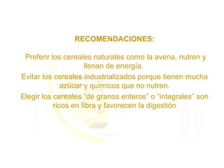 RECOMENDACIONES:
Preferir los cereales naturales como la avena, nutren y
llenan de energía.
Evitar los cereales industrializados porque tienen mucha
azúcar y químicos que no nutren.
Elegir los cereales “de granos enteros” o “integrales” son
ricos en fibra y favorecen la digestión
 