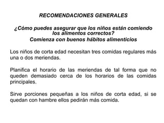 RECOMENDACIONES GENERALES
¿Cómo puedes asegurar que los niños están comiendo
los alimentos correctos?
Comienza con buenos hábitos alimenticios
Los niños de corta edad necesitan tres comidas regulares más
una o dos meriendas.
Planifica el horario de las meriendas de tal forma que no
queden demasiado cerca de los horarios de las comidas
principales.
Sirve porciones pequeñas a los niños de corta edad, si se
quedan con hambre ellos pedirán más comida.
 
