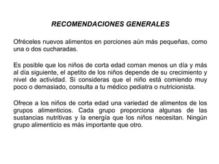 RECOMENDACIONES GENERALES
Ofréceles nuevos alimentos en porciones aún más pequeñas, como
una o dos cucharadas.
Es posible que los niños de corta edad coman menos un día y más
al día siguiente, el apetito de los niños depende de su crecimiento y
nivel de actividad. Si consideras que el niño está comiendo muy
poco o demasiado, consulta a tu médico pediatra o nutricionista.
Ofrece a los niños de corta edad una variedad de alimentos de los
grupos alimenticios. Cada grupo proporciona algunas de las
sustancias nutritivas y la energía que los niños necesitan. Ningún
grupo alimenticio es más importante que otro.
 