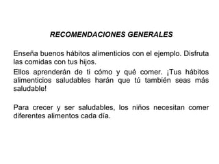 RECOMENDACIONES GENERALES
Enseña buenos hábitos alimenticios con el ejemplo. Disfruta
las comidas con tus hijos.
Ellos aprenderán de ti cómo y qué comer. ¡Tus hábitos
alimenticios saludables harán que tú también seas más
saludable!
Para crecer y ser saludables, los niños necesitan comer
diferentes alimentos cada día.
 