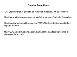 http://www.saludymedicinas.com.mx/herramientas/foto-file/fotofile-el-
plato-del-bien-comer/
http://www.alimentacion-sana.com.ar/informaciones/Nutricion/ninos.htm
http://nutricampeones.blogspot.com/2011/06/alimentacion-saludable-y-
el.plato-del.html
Fuentes Consultadas
Lic. Greisy Moreno, Servicio de Nutrición Hospital J.M. de los Ríos
 