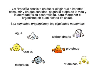 La Nutrición consiste en saber elegir qué alimentos
consumir y en qué cantidad, según la etapa de la vida y
la actividad física desarrollada, para mantener el
organismo en buen estado de salud.
Los alimentos proporcionan los siguientes nutrientes:
carbohidratos
grasas
vitaminasminerales
proteínas
agua
 